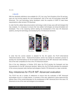 See also
 3G LTE
With the standards definitions now available for LTE, the Long Term Evolution of the 3G services,
eyes are now turning towards the next development, that of the truly 4G technology named IMT
Advanced. The new technology being developed under the auspices of 3GPP to meet these
requirements is often termed LTE Advanced.
In order that the cellular telecommunications technology is able to keep pace with technologies that
may compete, it is necessary to ensure that new cellular technologies are being formulated and
developed. This is the reasoning behind starting the development of the new LTE Advanced
systems, proving the technology and developing the LTE Advanced standards.
In order that the correct solution is adopted for the 4G system, the ITU-R (International
Telecommunications Union - Radiocommunications sector) has started its evaluation process to
develop the recommendations for the terrestrial components of the IMT Advanced radio interface.
One of the main competitors for this is the LTE Advanced solution.
One of the key milestones is October 2010 when the ITU-R decides the framework and key
characteristics for the IMT Advanced standard. Before this, the ITU-R will undertake the evaluation
of the various proposed radio interface technologies of which LTE Advanced is a major contender.
Key milestones for ITU-R IMT Advanced evaluation
The ITU-R has set a number of milestones to ensure that the evaluation of IMT Advanced
technologies occurs in a timely fashion. A summary of the main milestones is given below and this
defines many of the overall timescales for the development of IMT Advanced and in this case LTE
Advanced as one of the main technologies to be evaluated.
KEY MILESTONES ON THE DEVELOPMENT OF 4G LTE-ADVANCED
 