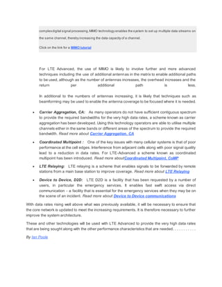 complexdigital signal processing,MIMO technology enables the system to set up multiple data streams on
the same channel, thereby increasing the data capacity of a channel.
Click on the link for a MIMO tutorial
For LTE Advanced, the use of MIMO is likely to involve further and more advanced
techniques including the use of additional antennas in the matrix to enable additional paths
to be used, although as the number of antennas increases, the overhead increases and the
return per additional path is less.
In additional to the numbers of antennas increasing, it is likely that techniques such as
beamforming may be used to enable the antenna coverage to be focused where it is needed.
 Carrier Aggregation, CA: As many operators do not have sufficient contiguous spectrum
to provide the required bandwidths for the very high data rates, a scheme known as carrier
aggregation has been developed. Using this technology operators are able to utilise multiple
channels either in the same bands or different areas of the spectrum to provide the required
bandwidth. Read more about Carrier Aggregation, CA
 Coordinated Multipoint : One of the key issues with many cellular systems is that of poor
performance at the cell edges. Interference from adjacent cells along with poor signal quality
lead to a reduction in data rates. For LTE-Advanced a scheme known as coordinated
multipoint has been introduced. Read more aboutCoordinated Multipoint, CoMP
 LTE Relaying: LTE relaying is a scheme that enables signals to be forwarded by remote
stations from a main base station to improve coverage. Read more about LTE Relaying
 Device to Device, D2D: LTE D2D is a facility that has been requested by a number of
users, in particular the emergency services. It enables fast swift access via direct
communication - a facility that is essential for the emergency services when they may be on
the scene of an incident. Read more about Device to Device communications
With data rates rising well above what was previously available, it will be necessary to ensure that
the core network is updated to meet the increasing requirements. It is therefore necessary to further
improve the system architecture.
These and other technologies will be used with LTE Advanced to provide the very high data rates
that are being sought along with the other performance characteristics that are needed. . . . . . . . . . .
By Ian Poole
 