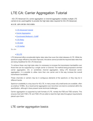 LTE CA: Carrier Aggregation Tutorial
- 4G LTE Advanced CA, carrier aggregation or channel aggregation enables multiple LTE
carriers to be used together to provide the high data rates required for 4G LTE Advanced.
4G LTE ADVANCED INCLUDES:
 LTE Advanced Tutorial
 Carrier Aggregation
 Coordinated Multipoint - CoMP
 LTE Relay
 LTE D2D
 LTE HetNet
See also
 3G LTE
LTE Advanced offers considerably higher data rates than even the initial releases of LTE. While the
spectrum usage efficiency has been improved, this alone cannot provide the required data rates that
are being headlined for 4G LTE Advanced.
To achieve these very high data rates it is necessary to increase the transmission bandwidths over
those that can be supported by a single carrier or channel. The method being proposed is termed
carrier aggregation, CA, or sometimes channel aggregation. Using LTE Advanced carrier
aggregation, it is possible to utilise more than one carrier and in this way increase the overall
transmission bandwidth.
These channels or carriers may be in contiguous elements of the spectrum, or they may be in
different bands.
Spectrum availability is a key issue for 4G LTE. In many areas only small bands are available, often
as small as 10 MHz. As a result carrier aggregation over more than one band is contained within the
specification, although it does present some technical challenges.
Carrier aggregation is supported by both formats of LTE, namely the FDD and TDD variants. This
ensures that both FDD LTE and TDD LTE are able to meet the high data throughput requirements
placed upon them.
LTE carrier aggregation basics
 