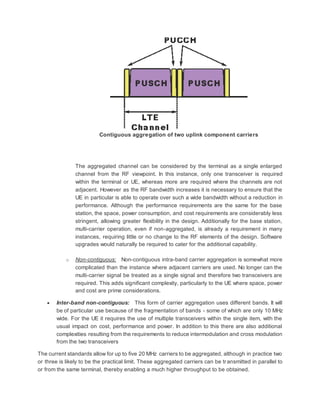 Contiguous aggregation of two uplink component carriers
The aggregated channel can be considered by the terminal as a single enlarged
channel from the RF viewpoint. In this instance, only one transceiver is required
within the terminal or UE, whereas more are required where the channels are not
adjacent. However as the RF bandwidth increases it is necessary to ensure that the
UE in particular is able to operate over such a wide bandwidth without a reduction in
performance. Although the performance requirements are the same for the base
station, the space, power consumption, and cost requirements are considerably less
stringent, allowing greater flexibility in the design. Additionally for the base station,
multi-carrier operation, even if non-aggregated, is already a requirement in many
instances, requiring little or no change to the RF elements of the design. Software
upgrades would naturally be required to cater for the additional capability.
o Non-contiguous: Non-contiguous intra-band carrier aggregation is somewhat more
complicated than the instance where adjacent carriers are used. No longer can the
multi-carrier signal be treated as a single signal and therefore two transceivers are
required. This adds significant complexity, particularly to the UE where space, power
and cost are prime considerations.
 Inter-band non-contiguous: This form of carrier aggregation uses different bands. It will
be of particular use because of the fragmentation of bands - some of which are only 10 MHz
wide. For the UE it requires the use of multiple transceivers within the single item, with the
usual impact on cost, performance and power. In addition to this there are also additional
complexities resulting from the requirements to reduce intermodulation and cross modulation
from the two transceivers
The current standards allow for up to five 20 MHz carriers to be aggregated, although in practice two
or three is likely to be the practical limit. These aggregated carriers can be transmitted in parallel to
or from the same terminal, thereby enabling a much higher throughput to be obtained.
 