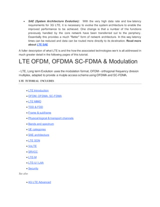  SAE (System Architecture Evolution): With the very high data rate and low latency
requirements for 3G LTE, it is necessary to evolve the system architecture to enable the
improved performance to be achieved. One change is that a number of the functions
previously handled by the core network have been transferred out to the periphery.
Essentially this provides a much "flatter" form of network architecture. In this way latency
times can be reduced and data can be routed more directly to its destination. Read more
about LTE SAE
A fuller description of what LTE is and the how the associated technologies work is all addressed in
much greater detail in the following pages of this tutorial.
LTE OFDM, OFDMA SC-FDMA & Modulation
- LTE, Long term Evolution uses the modulation format, OFDM - orthogonal frequency division
multiplex, adapted to provide a mulple access scheme using OFDMA and SC-FDMA.
LTE TUTORIAL INCLUDES
 LTE Introduction
 OFDM, OFDMA, SC-FDMA
 LTE MIMO
 TDD & FDD
 Frame & subframe
 Physical logical & transport channels
 Bands and spectrum
 UE categories
 SAE architecture
 LTE SON
 VoLTE
 SRVCC
 LTE-M
 LTE-U / LAA
 Security
See also
 4G LTE Advanced
 