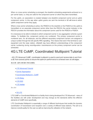 When no cross carrier scheduling is arranged, the downlink scheduling assignments achieved on a
per carrier basis, i.e. they are valid for the component carrier on which they were transmitted.
For the uplink, an association is created between one downlink component carrier and an uplink
component carrier. In this way when uplink grants are sent the terminal or UE will know to which
uplink component carrier they apply.
Where cross carrier scheduling is active, the PDSCH on the downlink or the PUSCH on the uplink is
transmitted on an associate component carrier other than the PDCCH, the carrier indicator in the
PDCCH provides the information about the component carrier used for the PDSCH or PUSCH.
It is necessary to be able to indicate to which component carrier in any aggregation scheme a grant
relates. To facilitate this, component carriers are numbered. The primary component carrier is
numbered zero, for all instances, and the different secondary component carriers are assigned a
unique number through the UE specific RRC signalling. This means that even if the terminal or user
equipment and the base station, eNodeB may have different understandings of the component
carrier numbering during reconfiguration, transmissions on the primary component carrier can be
scheduled.
4G LTE CoMP, Coordinated Multipoint Tutorial
- 4G LTE Advanced CoMP, coordinated multipoint is used to send and receive data to and from
a UE from several points to ensure the optimum performance is achieved even at cell edges.
4G LTE ADVANCED INCLUDES:
 LTE Advanced Tutorial
 Carrier Aggregation
 Coordinated Multipoint - CoMP
 LTE Relay
 LTE D2D
 LTE HetNet
See also
 3G LTE
LTE CoMP or Coordinated Multipoint is a facility that is being developed for LTE Advanced - many of
the facilities are still under development and may change as the standards define the different
elements of CoMP more specifically.
LTE Coordinated Multipoint is essentially a range of different techniques that enable the dynamic
coordination of transmission and reception over a variety of different base stations. The aim is to
improve overall quality for the user as well as improving the utilisation of the network.
 