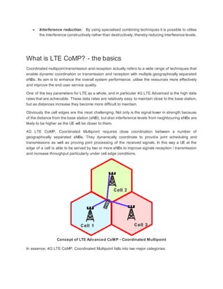  Interference reduction: By using specialised combining techniques it is possible to utilise
the interference constructively rather than destructively, thereby reducing interference levels.
What is LTE CoMP? - the basics
Coordinated multipoint transmission and reception actually refers to a wide range of techniques that
enable dynamic coordination or transmission and reception with multiple geographically separated
eNBs. Its aim is to enhance the overall system performance, utilise the resources more effectively
and improve the end user service quality.
One of the key parameters for LTE as a whole, and in particular 4G LTE Advanced is the high data
rates that are achievable. These data rates are relatively easy to maintain close to the base station,
but as distances increase they become more difficult to maintain.
Obviously the cell edges are the most challenging. Not only is the signal lower in strength because
of the distance from the base station (eNB), but also interference levels from neighbouring eNBs are
likely to be higher as the UE will be closer to them.
4G LTE CoMP, Coordinated Multipoint requires close coordination between a number of
geographically separated eNBs. They dynamically coordinate to provide joint scheduling and
transmissions as well as proving joint processing of the received signals. In this way a UE at the
edge of a cell is able to be served by two or more eNBs to improve signals reception / transmission
and increase throughput particularly under cell edge conditions.
Concept of LTE Advanced CoMP - Coordinated Multipoint
In essence, 4G LTE CoMP, Coordinated Multipoint falls into two major categories:
 