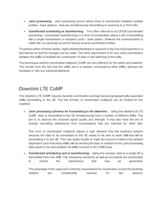  Joint processing: Joint processing occurs where there is coordination between multiple
entities - base stations - that are simultaneously transmitting or receiving to or from UEs.
 Coordinated scheduling or beamforming: This often referred to as CS/CB (coordinated
scheduling / coordinated beamforming) is a form of coordination where a UE is transmitting
with a single transmission or reception point - base station. However the communication is
made with an exchange of control among several coordinated entities.
To achieve either of these modes, highly detailed feedback is required on the channel properties in a
fast manner so that the changes can be made. The other requirement is for very close coordination
between the eNBs to facilitate the combination of data or fast switching of the cells.
The techniques used for coordinated multipoint, CoMP are very different for the uplink and downlink.
This results from the fact that the eNBs are in a network, connected to other eNBs, whereas the
handsets or UEs are individual elements.
Downlink LTE CoMP
The downlink LTE CoMP requires dynamic coordination amongst several geographically separated
eNBs transmitting to the UE. The two formats of coordinated multipoint can be divided for the
downlink:
 Joint processing schemes for transmitting in the downlink : Using this element of LTE
CoMP, data is transmitted to the UE simultaneously from a number of different eNBs. The
aim is to improve the received signal quality and strength. It may also have the aim of
actively cancelling interference from transmissions that are intended for other UEs.
This form of coordinated multipoint places a high demand onto the backhaul network
because the data to be transmitted to the UE needs to be sent to each eNB that will be
transmitting it to the UE. This may easily double or triple the amount of data in the network
dependent upon how many eNBs will be sending the data. In addition to this, joint processing
data needs to be sent between all eNBs involved in the CoMP area.
 Coordinated scheduling and or beamforming: Using this concept, data to a single UE is
transmitted from one eNB. The scheduling decisions as well as any beams are coordinated
to control the interference that may be generated.
The advantage of this approach is that the requirements for coordination across the backhaul
network are considerably reduced for two reasons:
 