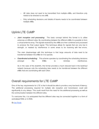 o UE data does not need to be transmitted from multiple eNBs, and therefore only
needs to be directed to one eNB.
o Only scheduling decisions and details of beams needs to be coordinated between
multiple eNBs.
Uplink LTE CoMP
 Joint reception and processing: The basic concept behind this format is to utilise
antennas at different sites. By coordinating between the different eNBs it is possible to form
a virtual antenna array. The signals received by the eNBs are then combined and processed
to produce the final output signal. This technique allows for signals that are very low in
strength, or masked by interference in some areas to be receiving with few errors.
The main disadvantage with this technique is that large amounts of data need to be
transferred between the eNBs for it to operate.
 Coordinated scheduling: This scheme operates by coordinating the scheduling decisions
amongst the ENBs to minimise interference.
As in the case of the downlink, this format provides a much reduced load in the backhaul
network because only the scheduling data needs to be transferred between the different
eNBs that are coordinating with each other.
Overall requirements for LTE CoMP
One of the key requirements for LTE is that it should be able to provide a very low level of latency.
The additional processing required for multiple site reception and transmission could add
significantly to any delays. This could result from the need for the additional processing as well as
the communication between the different sites.
To overcome this, it is anticipated that the different sites may be connected together in a form of
centralised RAN, or C-RAN.
By Ian Poole
 