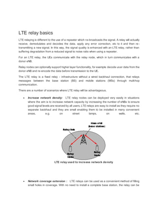 LTE relay basics
LTE relaying is different to the use of a repeater which re-broadcasts the signal. A relay will actually
receive, demodulates and decodes the data, apply any error correction, etc to it and then re -
transmitting a new signal. In this way, the signal quality is enhanced with an LTE relay, rather than
suffering degradation from a reduced signal to noise ratio when using a repeater.
For an LTE relay, the UEs communicate with the relay node, which in turn communicates with a
donor eNB.
Relay nodes can optionally support higher layer functionality, for example decode user data from the
donor eNB and re-encode the data before transmission to the UE.
The LTE relay is a fixed relay - infrastructure without a wired backhaul connection, that relays
messages between the base station (BS) and mobile stations (MSs) through multihop
communication.
There are a number of scenarios where LTE relay will be advantageous.
 Increase network density: LTE relay nodes can be deployed very easily in situations
where the aim is to increase network capacity by increasing the number of eNBs to ensure
good signal levels are received by all users. LTE relays are easy to install as they require no
separate backhaul and they are small enabling them to be installed in many convenient
areas, e.g. on street lamps, on walls, etc.
LTE relay used to increase network density
 Network coverage extension : LTE relays can be used as a convenient method of filling
small holes in coverage. With no need to install a complete base station, the relay can be
 