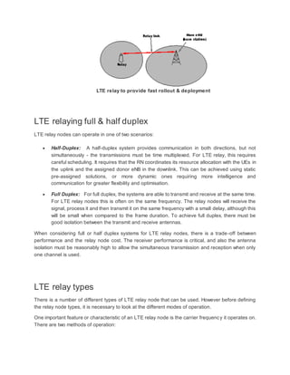LTE relay to provide fast rollout & deployment
LTE relaying full & half duplex
LTE relay nodes can operate in one of two scenarios:
 Half-Duplex: A half-duplex system provides communication in both directions, but not
simultaneously - the transmissions must be time multiplexed. For LTE relay, this requires
careful scheduling. It requires that the RN coordinates its resource allocation with the UEs in
the uplink and the assigned donor eNB in the downlink. This can be achieved using static
pre-assigned solutions, or more dynamic ones requiring more intelligence and
communication for greater flexibility and optimisation.
 Full Duplex: For full duplex, the systems are able to transmit and receive at the same time.
For LTE relay nodes this is often on the same frequency. The relay nodes will receive the
signal, process it and then transmit it on the same frequency with a small delay, although this
will be small when compared to the frame duration. To achieve full duplex, there must be
good isolation between the transmit and receive antennas.
When considering full or half duplex systems for LTE relay nodes, there is a trade-off between
performance and the relay node cost. The receiver performance is critical, and also the antenna
isolation must be reasonably high to allow the simultaneous transmission and reception when only
one channel is used.
LTE relay types
There is a number of different types of LTE relay node that can be used. However before defining
the relay node types, it is necessary to look at the different modes of operation.
One important feature or characteristic of an LTE relay node is the carrier frequency it operates on.
There are two methods of operation:
 