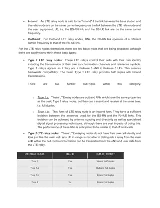  Inband: An LTE relay node is said to be "Inband" if the link between the base station and
the relay node are on the same carrier frequency as the link between the LTE relay node and
the user equipment, UE, i.e. the BS-RN link and the BS-UE link are on the same carrier
frequency.
 Outband: For Outband LTE relay nodes, RNs, the BS-RN link operates of a different
carrier frequency to that of the RN-UE link.
For the LTE relay nodes themselves there are two basic types that are being proposed, although
there are subdivisions within these basic types:
 Type 1 LTE relay nodes: These LTE relays control their cells with their own identity
including the transmission of their own synchronisation channels and reference symbols.
Type 1 relays appear as if they are a Release 8 eNB to Release 8 UEs. This ensures
backwards compatibility. The basic Type 1 LTE relay provides half duplex with Inband
transmissions.
There are two further sub-types within this category:
o Type 1.a: These LTE relay nodes are outband RNs which have the same properties
as the basic Type 1 relay nodes, but they can transmit and receive at the same time,
i.e. full duplex.
o Type 1.b: This form of LTE relay node is an inband form. They have a sufficient
isolation between the antennas used for the BS-RN and the RN-UE links. This
isolation can be achieved by antenna spacing and directivity as well as specialised
digital signal processing techniques, although there are cost impacts of doing this.
The performance of these RNs is anticipated to be similar to that of femtocells.
 Type 2 LTE relay nodes: These LTE relaying nodes do not have their own cell identity and
look just like the main cell. Any UE in range is not able to distinguish a relay from the main
eNB within the cell. Control information can be transmitted from the eNB and user data from
the LTE relay.
LTE RELAY CLASS CELL ID DUPLEX FORMAT
Type 1 Yes Inband half duplex
Type 1.a Yes Outband full duplex
Type 1.b Yes Inband full duplex
Type 2 No Inband full duplex
 