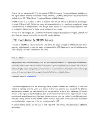One of the key elements of LTE is the use of OFDM, Orthogonal Frequency Division Multiplex, as
the signal bearer and the associated access schemes, OFDMA (Orthogonal Frequency Division
Multiplex) and SC-FDMA (Single Frequency Division Multiple Access).
OFDM is used in a number of other of systems from WLAN, WiMAX to broadcast technologies
including DVB and DAB. OFDM has many advantages including its robustness to multipath fading
and interference. In addition to this, even though, it may appear to be a particularly complicated form
of modulation, it lends itself to digital signal processing techniques.
In view of its advantages, the use of ODFM and the associated access technologies, OFDMA and
SC-FDMA are natural choices for the new LTE cellular standard.
LTE modulation & OFDM basics
The use of OFDM is a natural choice for LTE. While the basic concepts of OFDM are used, it has
naturally been tailored to meet the exact requirements for LTE. However its use of multiple carrier
each carrying a low data rate remains the same.
Note on OFDM:
Orthogonal Frequency Division Multiplex (OFDM) is a form of transmission thatuses a large number of close spaced
carriers that are modulated with low rate data. Normallythese signals would be expected to interfere with each other,
but by making the signals orthogonal to each other there is no mutual interference.The data to be transmitted is split
across all the carriers to give resilience against selective fading from multi-path effects..
Click on the link for an OFDM tutorial
The actual implementation of the technology will be different between the downlink (i.e. from base
station to mobile) and the uplink (i.e. mobile to the base station) as a result of the different
requirements between the two directions and the equipment at either end. However OFDM was
chosen as the signal bearer format because it is very resilient to interference. Also in recent years a
considerable level of experience has been gained in its use from the various forms of broadcasting
that use it along with Wi-Fi and WiMAX. OFDM is also a modulation format that is very suitable for
carrying high data rates - one of the key requirements for LTE.
In addition to this, OFDM can be used in both FDD and TDD formats. This becomes an additional
advantage.
s
 