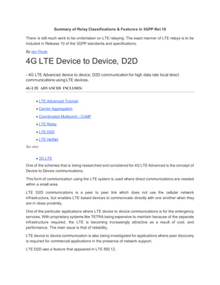 Summary of Relay Classifications & Features in 3GPP Rel.10
There is still much work to be undertaken on LTE relaying. The exact manner of LTE relays is to be
included in Release 10 of the 3GPP standards and specifications.
By Ian Poole
4G LTE Device to Device, D2D
- 4G LTE Advanced device to device, D2D communication for high data rate local direct
communications using LTE devices.
4G LTE ADVANCED INCLUDES:
 LTE Advanced Tutorial
 Carrier Aggregation
 Coordinated Multipoint - CoMP
 LTE Relay
 LTE D2D
 LTE HetNet
See also
 3G LTE
One of the schemes that is being researched and considered for 4G LTE Advanced is the concept of
Device to Device communications.
This form of communication using the LTE system is used where direct communications are needed
within a small area.
LTE D2D communications is a peer to peer link which does not use the cellular network
infrastructure, but enables LTE based devices to communicate directly with one another when they
are in close proximity.
One of the particular applications where LTE device to device communications is for the emergency
services. With proprietary systems like TETRA being expensive to maintain because of the separate
infrastructure required, the LTE is becoming increasingly attractive as a result of cost, and
performance. The main issue is that of reliability.
LTE device to device communication is also being investigated for applications where peer discovery
is required for commercial applications in the presence of network support.
LTE D2D was a feature that appeared in LTE REl 12.
 