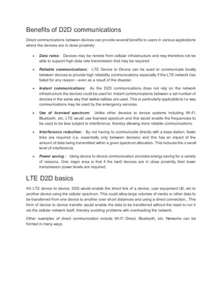 Benefits of D2D communications
Direct communications between devices can provide several benefits to users in various applications
where the devices are in close proximity:
 Data rates: Devices may be remote from cellular infrastructure and may therefore not be
able to support high data rate transmission that may be required
 Reliable communications: LTE Device to Device can be sued to communicate locally
between devices to provide high reliability communications especially if the LTE network has
failed for any reason - even as a result of the disaster.
 Instant communications: As the D2D communications does not rely on the network
infrastructure the devices could be used for instant communications between a set number of
devices in the same way that walkie-talkies are used. This is particularly applicable to t e way
communications may be used by the emergency services.
 Use of licensed spectrum: Unlike other deveice to device systems including Wi-Fi,
Bluetooth, etc, LTE would use licensed spectrum and this would enable the frequencies to
be used to be less subject to interference, thereby allowing more reliable communications.
 Interference reduction: By not having to communicate directly with a base station, fewer
links are required (i.e. essentially only between devices) and this has an impact of the
amount of data being transmitted within a given spectrum allocation. This reduces the overall
level of interference.
 Power saving : Using device to device communication provides energy saving for a variety
of reasons. One major area is that if the two0 devices are in close proximity then lower
transmission power levels are required.
LTE D2D basics
4G LTE device to device, D2D would enable the direct link of a device, user equipment UE, etc to
another device using the cellular spectrum. This could allow large volumes of media or other data to
be transferred from one device to another over short distances and using a direct connection.. This
form of device to device transfer would enable the data to be transferred without the need to run it
via the cellular network itself, thereby avoiding problems with overloading the network.
Other examples of direct communication include Wi-Fi Direct, Bluetooth, etc. Networks can be
formed in many ways.
 