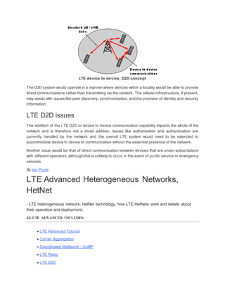LTE device to device, D2D concept
The D2D system would operate in a manner where devices within a locality would be able to provide
direct communications rather than transmitting via the network. The cellular infrastructure, if present,
may assist with issues like peer discovery, synchronisation, and the provision of identity and security
information.
LTE D2D issues
The addition of the LTE D2D or device to device communication capability impacts the whole of the
network and is therefore not a trivial addition, Issues like authorisation and authentication are
currently handled by the network and the overall LTE system would need to be extended to
accommodate device to device to communication without the essential presence of the network.
Another issue would be that of direct communication between devices that are under subscriptions
with different operators, although this is unlikely to occur in the event of public service or emergency
services.
By Ian Poole
LTE Advanced Heterogeneous Networks,
HetNet
- LTE heterogeneous network, HetNet technology, how LTE HetNets work and details about
their operation and deployment..
4G LTE ADVANCED INCLUDES:
 LTE Advanced Tutorial
 Carrier Aggregation
 Coordinated Multipoint - CoMP
 LTE Relay
 LTE D2D
 
