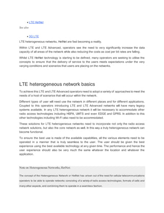  LTE HetNet
See also
 3G LTE
LTE heterogeneous networks, HetNet are fast becoming a reality.
Within LTE and LTE Advanced, operators see the need to very significantly increase the data
capacity of all areas of the network while also reducing the costs as cost per bit rates are falling.
Whilst LTE HetNet technology is starting to be defined, many operators are seeking to utilise the
concepts to ensure that the delivery of service to the users meets expectations under the very
varying conditions and scenarios that users are placing on the networks.
LTE heterogeneous network basics
To achieve this LTE and LTE Advanced operators need to adopt a variety of approaches to meet the
needs of a host of scenarios that will occur within the network.
Different types of user will need use the network in different places and for different applications.
Coupled to this operators introducing LTE and LTE Advanced networks will have many legacy
systems available. In any LTE heterogeneous network it will be necessary to accommodate other
radio access technologies including HSPA, UMTS and even EDGE and GPRS. In addition to this
other technologies including Wi-Fi also need to be accommodated.
These solutions for LTE heterogeneous networks need to incorporate not only the radio access
network solutions, but also the core network as well. In this way a truly heterogeneous network can
become functional.
To ensure the best use is made of the available capabilities, all the various elements need to be
operated in a manner that is truly seamless to the user. The user should be given the best
experience using the best available technology at any given time. The performance and hence the
user experience should also be very much the same whatever the location and whatever the
application.
Note on Heterogeneous Networks,HetNet:
The concept of the Heterogeneous Network or HetNet has arisen out of the need for cellular telecommunications
operators to be able to operate networks consisting of a variety of radio access technologies, formats of cells and
many other aspects, and combining them to operate in a seamless fashion.
 