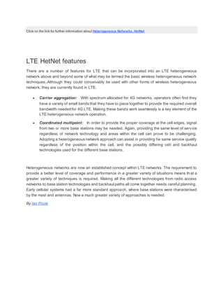 Click on the link for further information about Heterogeneous Networks, HetNet
LTE HetNet features
There are a number of features for LTE that can be incorporated into an LTE heterogeneous
network above and beyond some of what may be termed the basic wireless heterogeneous network
techniques..Although they could conceivably be used with other forms of wireless heterogeneous
network, they are currently found in LTE.
 Carrier aggregation: With spectrum allocated for 4G networks, operators often find they
have a variety of small bands that they have to piece together to provide the required overall
bandwidth needed for 4G LTE. Making these bands work seamlessly is a key element of the
LTE heterogeneous network operation.
 Coordinated multipoint: In order to provide the proper coverage at the cell edges, signal
from two or more base stations may be needed. Again, providing the same level of service
regardless of network technology and areas within the cell can prove to be challenging.
Adopting a heterogeneous network approach can assist in providing he same service quality
regardless of the position within the cell, and the possibly differing cell and backhaul
technologies used for the different base stations.
Heterogeneous networks are now an established concept within LTE networks. The requirement to
provide a better level of coverage and performance in a greater variety of situations means th at a
greater variety of techniques is required. Making all the different technologies from radio access
networks to base station technologies and backhaul paths all come together needs careful planning.
Early cellular systems had a far more standard approach, where base stations were characterised
by the mast and antennas. Now a much greater variety of approaches is needed.
By Ian Poole
 