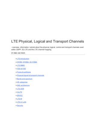 LTE Physical, Logical and Transport Channels
- overview, information, tutorial about the physical, logical, control and transport channels used
within 3GPP, 3G LTE and the LTE channel mapping.
IN THIS SECTION
 LTE Introduction
 OFDM, OFDMA, SC-FDMA
 LTE MIMO
 TDD & FDD
 Frame & subframe
 Physical logical & transport channels
 Bands and spectrum
 UE categories
 SAE architecture
 LTE SON
 VoLTE
 SRVCC
 LTE-M
 LTE-U / LAA
 Security
 