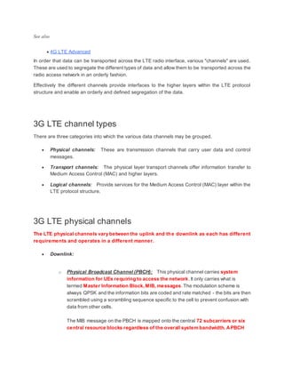 See also
 4G LTE Advanced
In order that data can be transported across the LTE radio interface, various "channels" are used.
These are used to segregate the different types of data and allow them to be transported across the
radio access network in an orderly fashion.
Effectively the different channels provide interfaces to the higher layers within the LTE protocol
structure and enable an orderly and defined segregation of the data.
3G LTE channel types
There are three categories into which the various data channels may be grouped.
 Physical channels: These are transmission channels that carry user data and control
messages.
 Transport channels: The physical layer transport channels offer information transfer to
Medium Access Control (MAC) and higher layers.
 Logical channels: Provide services for the Medium Access Control (MAC) layer within the
LTE protocol structure.
3G LTE physical channels
The LTE physical channels vary between the uplink and the downlink as each has different
requirements and operates in a different manner.
 Downlink:
o Physical Broadcast Channel (PBCH): This physical channel carries system
information for UEs requiring to access the network.It only carries what is
termed Master Information Block,MIB, messages.The modulation scheme is
always QPSK and the information bits are coded and rate matched - the bits are then
scrambled using a scrambling sequence specific to the cell to prevent confusion with
data from other cells.
The MIB message on the PBCH is mapped onto the central 72 subcarriers or six
central resource blocks regardless of the overall system bandwidth. APBCH
 