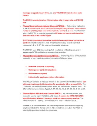 message is repeated every 40 ms, i.e. one TTI of PBCH includes four radio
frames.
The PBCH transmissions has 14 information bits,10 spare bits, and 16 CRC
bits.
o Physical Control Format Indicator Channel (PCFICH) : As the name implies the
PCFICH informs the UE about the format of the signal being received. It indicates the
number of OFDM symbols used for the PDCCHs, whether 1, 2, or 3. The information
within the PCFICH is essential because the UE does not have prior information
about the size of the control region.
A PCFICH is transmitted on the first symbol of every sub-frame and carries a
Control Format Indicator, CFI, field. The CFI contains a 32 bit code word that
represents 1, 2, or 3. CFI 4 is reserved for possible future use.
The PCFICH uses 32,2 block coding which results in a 1/16 coding rate, and it
always uses QPSK modulation to ensure robust reception.
o Physical Downlink Control Channel (PDCCH) : The main purpose of this physical
channel is to carry mainly scheduling information of different types:
 Downlink resource scheduling
 Uplink power control instructions
 Uplink resource grant
 Indication for paging or system information
The PDCCH contains a message known as the Downlink Control Information, DCI
which carries the control information for a particular UE or group of UEs. The
DCI format has several different types which are defined with different sizes. The
different format types include: Type 0, 1, 1A, 1B, 1C, 1D, 2, 2A, 2B, 2C, 3, 3A, and 4.
o Physical Hybrid ARQ Indicator Channel (PHICH) : As the name implies, this
channel is used to report the Hybrid ARQ status. It carries the HARQ ACK/NACK
signal indicating whether a transport block has been correctly received. The
HARQ indicator is 1 bit long - "0" indicates ACK, and "1" indicates NACK.
The PHICH is transmitted within the control region of the subframe and is typically
only transmitted within the first symbol. If the radio link is poor, then the PHICH is
extended to a number symbols for robustness.
 