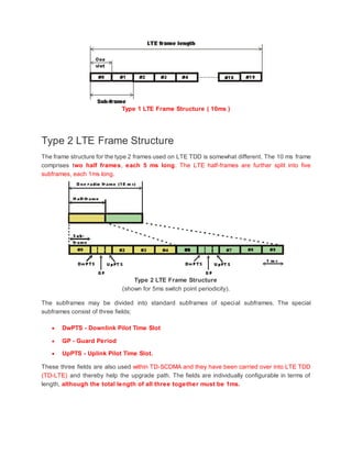 Type 1 LTE Frame Structure ( 10ms )
Type 2 LTE Frame Structure
The frame structure for the type 2 frames used on LTE TDD is somewhat different. The 10 ms frame
comprises two half frames, each 5 ms long. The LTE half-frames are further split into five
subframes, each 1ms long.
Type 2 LTE Frame Structure
(shown for 5ms switch point periodicity).
The subframes may be divided into standard subframes of special subframes. The special
subframes consist of three fields;
 DwPTS - Downlink Pilot Time Slot
 GP - Guard Period
 UpPTS - Uplink Pilot Time Slot.
These three fields are also used within TD-SCDMA and they have been carried over into LTE TDD
(TD-LTE) and thereby help the upgrade path. The fields are individually configurable in terms of
length, although the total length of all three together must be 1ms.
 