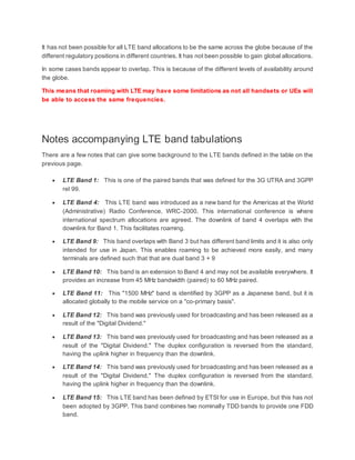 It has not been possible for all LTE band allocations to be the same across the globe because of the
different regulatory positions in different countries. It has not been possible to gain global allocations.
In some cases bands appear to overlap. This is because of the different levels of availability around
the globe.
This means that roaming with LTE may have some limitations as not all handsets or UEs will
be able to access the same frequencies.
Notes accompanying LTE band tabulations
There are a few notes that can give some background to the LTE bands defined in the table on the
previous page.
 LTE Band 1: This is one of the paired bands that was defined for the 3G UTRA and 3GPP
rel 99.
 LTE Band 4: This LTE band was introduced as a new band for the Americas at the World
(Administrative) Radio Conference, WRC-2000. This international conference is where
international spectrum allocations are agreed. The downlink of band 4 overlaps with the
downlink for Band 1. This facilitates roaming.
 LTE Band 9: This band overlaps with Band 3 but has different band limits and it is also only
intended for use in Japan. This enables roaming to be achieved more easily, and many
terminals are defined such that that are dual band 3 + 9
 LTE Band 10: This band is an extension to Band 4 and may not be available everywhere. It
provides an increase from 45 MHz bandwidth (paired) to 60 MHz paired.
 LTE Band 11: This "1500 MHz" band is identified by 3GPP as a Japanese band, but it is
allocated globally to the mobile service on a "co-primary basis".
 LTE Band 12: This band was previously used for broadcasting and has been released as a
result of the "Digital Dividend."
 LTE Band 13: This band was previously used for broadcasting and has been released as a
result of the "Digital Dividend." The duplex configuration is reversed from the standard,
having the uplink higher in frequency than the downlink.
 LTE Band 14: This band was previously used for broadcasting and has been released as a
result of the "Digital Dividend." The duplex configuration is reversed from the standard,
having the uplink higher in frequency than the downlink.
 LTE Band 15: This LTE band has been defined by ETSI for use in Europe, but this has not
been adopted by 3GPP. This band combines two nominally TDD bands to provide one FDD
band.
 