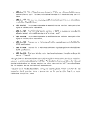  LTE Band 16: This LTE band has been defined by ETSI for use in Europe, but this has not
been adopted by 3GPP. This band combines two nominally TDD bands to provide one FDD
band.
 LTE Band 17: This band was previously used for broadcasting and has been released as a
result of the "Digital Dividend."
 LTE Band 20: The duplex configuration is reversed from the standard, having the uplink
higher in frequency than the downlink.
 LTE Band 21: This "1500 MHz" band is identified by 3GPP as a Japanese band, but it is
allocated globally to the mobile service on a "co-primary basis".
 LTE Band 24: The duplex configuration is reversed from the standard, having the uplink
higher in frequency than the downlink.
 LTE Band 33: This was one of the bands defined for unpaired spectrum in Rel 99 of the
3GPP specifications.
 LTE Band 34: This was one of the bands defined for unpaired spectrum in Rel 99 of the
3GPP specifications.
 LTE Band 38: This band is in the centre band spacing between the uplink and downlink
pairs of LTE band 7.
Although 3GPP can defined bands for use in LTE or any other mobile service, the actual allocations
are made on an international basis by the ITU are World radio Conferences, and then the individual
country administrations can allocate spectrum use in their own countries. 3GPP has no legal basis,
and can only work with the various country administrations.
Frequency bands may be allocated on a primary and secondary basis. Primary users have the first
access to a band, secondary users, in general, may use the band provided they do not cause
interference to the primary users.
 