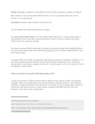 N2_RB is Bandwidth available for use by PUCCH formats 2/2a/2b, expressed in multiples of N_RB_SC.
Ncs is Number of cyclic shifts used for PUCCH formats 1/1a/1b in a resource block with a mix of
formats 1/1a/1b and 2/2a/2b.
N2_PUCCH is Resource index for PUCCH formats 2/2a/2b.
You can explore more about the calculation of m here .
So, what is PUCCH Mixed Mode? In my view, PUCCH mixed mode occurs, if same resource block is
shared between two or more UEs to transmit the PUCCH format 1 by first (or second ) UE and the
PUCCH format 2 by second (or first) UE.
The actual meaning of PUCCH Mixed Mode is some UE are transmitting either SR or HARQ ACK/NACK in
the same resource block whiles other transmitting CQI/PMI/RI with or without HARQ ACK/NACK in the
same resource block.
To enable PUCCH mixed mode, Ncs parameter value should not be set as 0 (should be in between 1..7)
and resource index parameter should be same for both UE profile configuration. Also, at most one
resource block in each slot can support mix of format 1 and 2 (Example: m=0 in slot 1 and m=0 in slot 2
of subframe, in above figure).
What is the benefit of using this PUCCH Mixed Mode in LTE?
It would not be suffice to allocate different RBs for different format type for smaller cell bandwidth
(Example 1.4MHz, out of 6 RBs 2 RBs will be used for PUCCH for different formats). To minimize this
overhead , it would be preferred to mix the format 1 and format 2 in same resource block. However to
achieve this some phase rotation are used for guard to separate ACK/NACK and CQI , hence the
efficiency in this mixed mode is slightly lower.
Questionsare welcome.
Posted by Abhishek Kumar at 11:36 5 comments:
Email ThisBlogThis!Share to TwitterShare to FacebookShare to Pinterest
Labels: LTE, LTE advance, PUCCH, PUCCH Formats types, PUCCH MIXED MODE, Resource allocation
F r i d a y , 1 2 J u l y 2 0 1 3
 
