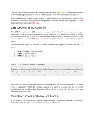 LTE, the standard length of the cyclic prefix has been chosen to be . This enables the system
to accommodate path variations of up to 1.4 km. With the symbol length in LTE set to 66.7 µs.
The symbol length is defined by the fact that for OFDM systems the symbol length is equal to the
reciprocal of the carrier spacing so that orthogonality is achieved. With a carrier spacing of 15 kHz,
this gives the symbol length of 66.7 µs.
LTE OFDMA in the downlink
The OFDM signal used in LTE comprises a maximum of 2048 different sub-carriers having a
spacing of 15 kHz. Although it is mandatory for the mobiles to have capability to be able to receive
all 2048 sub-carriers, not all need to be transmitted by the base station which only needs to be able
to support the transmission of 72 sub-carriers. In this way all mobiles will be able to talk to any base
station.
Within the OFDM signal it is possible to choose between three types of modulation for the LTE
signal:
1. QPSK (= 4QAM) 2 bits per symbol
2. 16QAM 4 bits per symbol
3. 64QAM 6 bits per symbol
Note on QAM,Quadrature Amplitude Modualtion:
Quadrature amplitude modulation, QAM is widely sued for data transmission as it enables better elvels of spectral
efficiency than other forms of modulation. QAM uses two carriers on the same frequency shifted by 90° which are
modulated by two data streams - I or Inphase and Q - Quadrature elements.
The exact LTE modulation format is chosen depending upon the prevailing conditions. The lower
forms of modulation, (QPSK) do not require such a large signal to noise ratio but are not able to
send the data as fast. Only when there is a sufficient signal to noise ratio can the higher order
modulation format be used.
Downlink carriers and resource blocks
In the downlink, the subcarriers are split into resource blocks. This enables the system to be able to
compartmentalize the data across standard numbers of subcarriers.
 