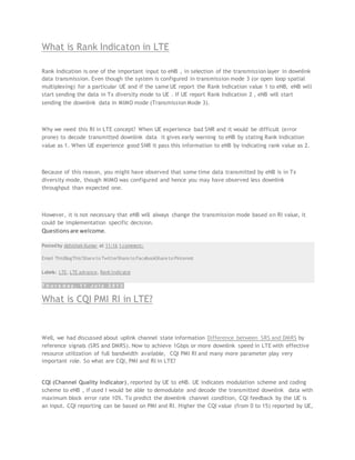 What is Rank Indicaton in LTE
Rank Indication is one of the important input to eNB , in selection of the transmission layer in downlink
data transmission. Even though the system is configured in transmission mode 3 (or open loop spatial
multiplexing) for a particular UE and if the same UE report the Rank Indication value 1 to eNB, eNB will
start sending the data in Tx diversity mode to UE . If UE report Rank Indication 2 , eNB will start
sending the downlink data in MIMO mode (Transmission Mode 3).
Why we need this RI in LTE concept? When UE experience bad SNR and it would be difficult (error
prone) to decode transmitted downlink data it gives early warning to eNB by stating Rank Indication
value as 1. When UE experience good SNR it pass this information to eNB by indicating rank value as 2.
Because of this reason, you might have observed that some time data transmitted by eNB is in Tx
diversity mode, though MIMO was configured and hence you may have observed less downlink
throughput than expected one.
However, it is not necessary that eNB will always change the transmission mode based on RI value, it
could be implementation specific decision.
Questionsare welcome.
Posted by Abhishek Kumar at 11:16 1 comment:
Email ThisBlogThis!Share to TwitterShare to FacebookShare to Pinterest
Labels: LTE, LTE advance, Rank Indicator
T h u r s d a y , 1 1 J u l y 2 0 1 3
What is CQI PMI RI in LTE?
Well, we had discussed about uplink channel state information Difference between SRS and DMRS by
reference signals (SRS and DMRS). Now to achieve 1Gbps or more downlink speed in LTE with effective
resource utilization of full bandwidth available, CQI PMI RI and many more parameter play very
important role. So what are CQI, PMI and RI in LTE?
CQI (Channel Quality Indicator), reported by UE to eNB. UE indicates modulation scheme and coding
scheme to eNB , if used I would be able to demodulate and decode the transmitted downlink data with
maximum block error rate 10%. To predict the downlink channel condition, CQI feedback by the UE is
an input. CQI reporting can be based on PMI and RI. Higher the CQI value (from 0 to 15) reported by UE,
 