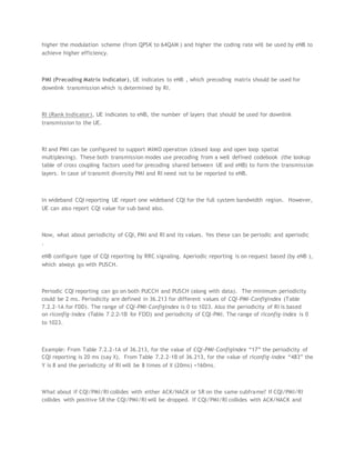 higher the modulation scheme (from QPSK to 64QAM ) and higher the coding rate will be used by eNB to
achieve higher efficiency.
PMI (Precoding Matrix Indicator), UE indicates to eNB , which precoding matrix should be used for
downlink transmission which is determined by RI.
RI (Rank Indicator), UE indicates to eNB, the number of layers that should be used for downlink
transmission to the UE.
RI and PMI can be configured to support MIMO operation (closed loop and open loop spatial
multiplexing). These both transmission modes use precoding from a well defined codebook (the lookup
table of cross coupling factors used for precoding shared between UE and eNB) to form the transmission
layers. In case of transmit diversity PMI and RI need not to be reported to eNB.
In wideband CQI reporting UE report one wideband CQI for the full system bandwidth region. However,
UE can also report CQI value for sub band also.
Now, what about periodicity of CQI, PMI and RI and its values. Yes these can be periodic and aperiodic
.
eNB configure type of CQI reporting by RRC signaling. Aperiodic reporting is on request based (by eNB ),
which always go with PUSCH.
Periodic CQI reporting can go on both PUCCH and PUSCH (along with data). The minimum periodicity
could be 2 ms. Periodicity are defined in 36.213 for different values of CQI-PMI-ConfigIndex (Table
7.2.2-1A for FDD). The range of CQI-PMI-ConfigIndex is 0 to 1023. Also the periodicity of RI is based
on riconfig-index (Table 7.2.2-1B for FDD) and periodicity of CQI-PMI. The range of riconfig-index is 0
to 1023.
Example: From Table 7.2.2-1A of 36.213, for the value of CQI-PMI-ConfigIndex “17” the periodicity of
CQI reporting is 20 ms (say X). From Table 7.2.2-1B of 36.213, for the value of riconfig-index “483” the
Y is 8 and the periodicity of RI will be 8 times of X (20ms) =160ms.
What about if CQI/PMI/RI collides with either ACK/NACK or SR on the same subframe? If CQI/PMI/RI
collides with positive SR the CQI/PMI/RI will be dropped. If CQI/PMI/RI collides with ACK/NACK and
 