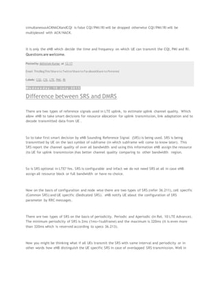 simultaneousACKNACKandCQI is false CQI/PMI/RI will be dropped otherwise CQI/PMI/RI will be
multiplexed with ACK/NACK.
It is only the eNB which decide the time and frequency on which UE can transmit the CQI, PMI and RI.
Questionsare welcome.
Posted by Abhishek Kumar at 12:17
Email ThisBlogThis!Share to TwitterShare to FacebookShare to Pinterest
Labels: CQI, CSI, LTE, PMI, RI
W e d n e s d a y , 1 0 J u l y 2 0 1 3
Difference between SRS and DMRS
There are two types of reference signals used in LTE uplink, to estimate uplink channel quality. Which
allow eNB to take smart decisions for resource allocation for uplink transmission, link adaptation and to
decode transmitted data from UE .
So to take first smart decision by eNB Sounding Reference Signal (SRS) is being used. SRS is being
transmitted by UE on the last symbol of subframe (in which subframe will come to know later). This
SRS report the channel quality of over all bandwidth and using this information eNB assign the resource
(to UE for uplink transmission )has better channel quality comparing to other bandwidth region.
So is SRS optional in LTE? Yes. SRS is configurable and infact we do not need SRS at all in case eNB
assign all resource block or full bandwidth or have no choice.
Now on the basis of configuration and node wise there are two types of SRS (refer 36.211), cell specific
(Common SRS) and UE specific (Dedicated SRS). eNB notify UE about the configuration of SRS
parameter by RRC messages.
There are two types of SRS on the basis of periodicity. Periodic and Aperiodic (In Rel. 10 LTE Advance).
The minimum periodicity of SRS is 2ms (1ms=1subframe) and the maximum is 320ms (it is even more
than 320ms which is reserved according to specs 36.213).
Now you might be thinking what if all UEs transmit the SRS with same interval and periodicity or in
other words how eNB distinguish the UE specific SRS in case of overlapped SRS transmission. Well in
 