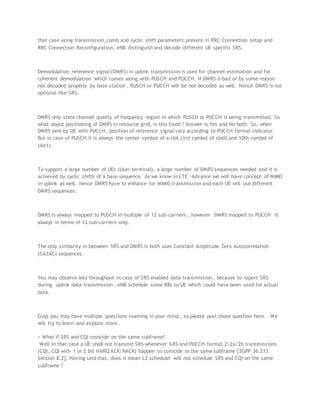 that case using transmission_comb and cyclic shift parameters present in RRC Connection setup and
RRC Connection Reconfiguration, eNB distinguish and decode different UE specific SRS.
Demodulation reference signal (DMRS) in uplink transmission is used for channel estimation and for
coherent demodulation which comes along with PUSCH and PUCCH. If DMRS is bad or by some reason
not decoded properly by base station , PUSCH or PUCCH will be not decoded as well. Hence DMRS is not
optional like SRS.
DMRS only state channel quality of frequency region in which PUSCH or PUCCH is being transmitted. So
what about positioning of DMRS in resource grid, is this fixed ? Answer is Yes and No both. So, when
DMRS sent by UE with PUCCH, position of reference signal vary according to PUCCH format indicator.
But in case of PUSCH it is always the center symbol of a slot (3rd symbol of slot0 and 10th symbol of
slot1).
To support a large number of UEs (User terminal), a large number of DMRS sequences needed and it is
achieved by cyclic shifts of a base sequence. As we know in LTE -Advance we will have concept of MIMO
in uplink as well, hence DMRS have to enhance for MIMO transmission and each UE will use different
DMRS sequences.
DMRS is always mapped to PUSCH in multiple of 12 sub-carriers , however DMRS mapped to PUCCH is
always in terms of 12 sub-carriers only.
The only similarity in between SRS and DMRS is both uses Constant Amplitude Zero Autocorrelation
(CAZAC) sequences.
You may observe less throughput in case of SRS enabled data transmission , because to report SRS
during uplink data transmission , eNB schedule some RBs to UE which could have been used for actual
data.
Guys you may have multiple questions roaming in your mind , so please post those question here. We
will try to learn and explore more.
> What if SRS and CQI coincide on the same subframe?
Well in that case a UE shall not transmit SRS whenever SRS and PUCCH format 2/2a/2b transmissions
(CQI, CQI with 1 or 2 bit HARQ ACK/NACK) happen to coincide in the same subframe [3GPP 36.213
Section 8.2]. Having said that, does it mean L2 scheduler will not schedule SRS and CQI on the same
subframe ?
 