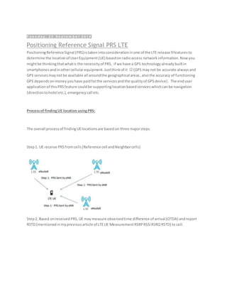 T u e s d a y , 2 3 S e p t e m b e r 2 0 1 4
Positioning Reference Signal PRS LTE
PositioningReferenceSignal (PRS)istakenintoconsiderationinone of the LTE release 9featuresto
determine the locationof UserEquipment(UE) basedonradioaccess networkinformation.Now you
mightbe thinkingthatwhatis the necessityof PRS, if we have a GPS technologyalreadybuiltin
smartphonesandinothercellularequipment.Justthinkof it  (GPS maynot be accurate alwaysand
GPS servicesmaynotbe available all aroundthe geographical areas,alsothe accuracy of functioning
GPS dependsonmoneyyouhave paidforthe servicesandthe qualityof GPSdevice). The enduser
applicationof thisPRSfeature couldbe supportinglocationbasedserviceswhichcanbe navigation
(directiontohotel etc.),emergencycall etc.
Processof findingUE location usingPRS:
The overall processof findingUElocationsare basedon three majorsteps.
Step1. UE receive PRSfromcells(Reference cell andNeighborcells)
Step2. Based onreceivedPRS,UE maymeasure observedtime difference of arrival (OTDA) andreport
RSTD (mentionedinmypreviousarticle of LTEUE MeasurementRSRPRSSIRSRQ RSTD) to cell.
 