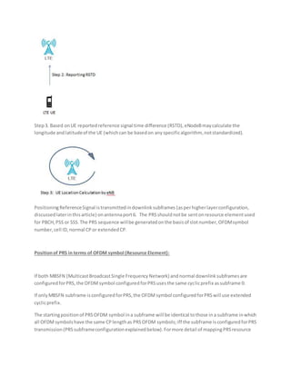 Step3. Based onUE reportedreference signal time difference (RSTD),eNodeBmaycalculate the
longitude andlatitudeof the UE (whichcan be basedon anyspecificalgorithm, notstandardized).
PositioningReferenceSignal istransmittedindownlinksubframes (asperhigherlayerconfiguration,
discussedlaterinthisarticle) onantennaport6. The PRSshouldnotbe sentonresource elementused
for PBCH,PSS or SSS.The PRS sequence willbe generatedonthe basisof slotnumber,OFDMsymbol
number,cell ID, normal CPor extendedCP.
Positionof PRS in terms of OFDM symbol (Resource Element):
If both MBSFN (MulticastBroadcastSingle FrequencyNetwork) andnormal downlinksubframesare
configuredforPRS,the OFDMsymbol configuredforPRSusesthe same cyclicprefix assubframe 0.
If onlyMBSFN subframe isconfiguredforPRS,the OFDMsymbol configuredforPRSwill use extended
cyclicprefix.
The startingpositionof PRSOFDM symbol ina subframe will be identical tothose ina subframe inwhich
all OFDMsymbolshave the same CPlengthas PRSOFDM symbols;iff the subframe isconfiguredforPRS
transmission(PRSsubframeconfigurationexplainedbelow).Formore detail of mappingPRSresource
 