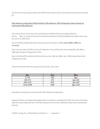 elementintoresource grid,pleaserefer3GPP36.211 section6.10.4.2 for bothnormal CP and extended
CP.
PRS subframe configuration(PRS periodicity,PRSsubframe, PRS ConfigurationIndex,Numberof
Consecutive PRSsubframe):
From specs36.211 of release 9,the configurationsof PRSsubframe are explainedbelow
where: Nprsisnumberof consecutive downlinksubframe withPRS(Configuredbyhigherlayersmay
be 1,2,4 or 6 subframes)
Iprsis the PRS ConfigurationIndex (canbe anyvalue between0-2399, values 2400 to 4095 are
reserved)
Tprs isthe periodicityof PRSintermsof subframes.Thiscouldbe one value among160, 320, 640 or
1280 dependingonconfigurationof Iprs.
Dprs isthe deltaPRS subframe offset(canbe Iprs,Iprs-160, Iprs-480 or Iprs-1120),dependingonIprs
configurationindex.
Please referbelowtable forcomposedvaluesof Iprs,Tprs,Dprs:
Nowtake one example tounderstandthe PRSsubframe configuration:
Suppose the Nprs isconfiguredbyhigherlayersis2and Iprsis configuredas160. Hence fromthe above
table the value of Dprs will be 0. The PRSinstancesforthe firstDL subframe of Nprsshall satisfybelow
formula:
(10*Nf+ ceiling_func_of Ns/2-Dprs) modTprs=0--------Equation1
 