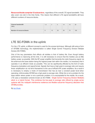 Resource blocks comprise 12 subcarriers, regardless of the overall LTE signal bandwidth. They
also cover one slot in the time frame. This means that different LTE signal bandwidths will have
different numbers of resource blocks.
Channel bandwidth
(MHz)
1.4 3 5 10 15 20
Number of resource blocks 6 15 25 50 75 100
LTE SC-FDMA in the uplink
For the LTE uplink, a different concept is used for the access technique. Although still using a form
of OFDMA technology, the implementation is called Single Carrier Frequency Division Multiple
Access (SC-FDMA).
One of the key parameters that affects all mobiles is that of battery life. Even though battery
performance is improving all the time, it is still necessary to ensure that the mobiles use as little
battery power as possible. With the RF power amplifier that transmits the radio frequency signal via
the antenna to the base station being the highest power item within the mobile, it is necessary that it
operates in as efficient mode as possible. This can be significantly affected by the form of radio
frequency modulation and signal format. Signals that have a high peak to average ratio and require
linear amplification do not lend themselves to the use of efficient RF power amplifiers. As a result it
is necessary to employ a mode of transmission that has as near a constant power level when
operating. Unfortunately OFDM has a high peak to average ratio. While this is not a problem for the
base station where power is not a particular problem, it is unacceptable for the mobile. As a result,
LTE uses a modulation scheme known as SC-FDMA - Single Carrier Frequency Division Multiplex
which is a hybrid format. This combines the low peak to average ratio offered by single-carrier
systems with the multipath interference resilience and flexible subcarrier frequency allocation that
OFDM provides.
By Ian Poole
 