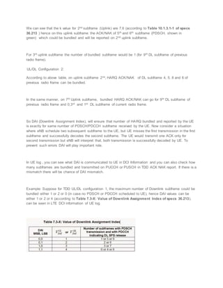 We can see that the k value for 2nd subframe (Uplink) are 7,6 (according to Table 10.1.3.1-1 of specs
36.213 ) hence on this uplink subframe the ACK/NAK of 5th and 6th subframe (PDSCH, shown in
green) which could be bundled and will be reported on 2nd uplink subframe.
For 3rd uplink subframe the number of bundled subframe would be 1 (for 9th DL subframe of previous
radio frame).
UL/DL Configuration 2:
According to above table, on uplink subframe 2nd, HARQ ACK/NAK of DL subframe 4, 5, 8 and 6 of
previous radio frame can be bundled.
In the same manner, on 7th Uplink subframe, bundled HARQ ACK/NAK can go for 9th DL subframe of
previous radio frame and 0,3rd and 1st DL subframe of current radio frame.
So DAI (Downlink Assignment Index), will ensure that number of HARQ bundled and reported by the UE
is exactly for same number of PDSCH/PDCCH subframe received by the UE. Now consider a situation
where eNB schedule two subsequent subframe to the UE, but UE misses the first transmission in the first
subframe and successfully decodes the second subframe. The UE would transmit one ACK only for
second transmission but eNB will interpret that, both transmission is successfully decoded by UE. To
prevent such errors DAI will play important role.
In UE log , you can see what DAI is communicated to UE in DCI Information and you can also check how
many subframes are bundled and transmitted on PUCCH or PUSCH in TDD ACK NAK report. If there is a
mismatch there will be chance of DAI mismatch.
Example: Suppose for TDD UL/DL configuration 1, the maximum number of Downlink subframe could be
bundled either 1 or 2 or 0 (in case no PDSCH or PDCCH scheduled to UE), hence DAI values can be
either 1 or 2 or 4 (according to Table 7.3-X: Value of Downlink Assignment Index of specs 36.213),
can be seen in LTE DCI information of UE log.
 