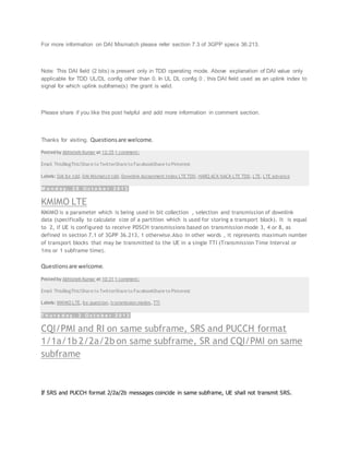 For more information on DAI Mismatch please refer section 7.3 of 3GPP specs 36.213.
Note: This DAI field (2 bits) is present only in TDD operating mode. Above explanation of DAI value only
applicable for TDD UL/DL config other than 0. In UL DL config 0 , this DAI field used as an uplink index to
signal for which uplink subframe(s) the grant is valid.
Please share if you like this post helpful and add more information in comment section.
Thanks for visiting. Questionsare welcome.
Posted by Abhishek Kumar at 12:35 1 comment:
Email ThisBlogThis!Share to TwitterShare to FacebookShare to Pinterest
Labels: DAI lte tdd, DAI Mismatch tdd, Downlink Assignment Index LTE TDD, HARQ ACK NACK LTE TDD, LTE, LTE advance
M o n d a y , 2 8 O c t o b e r 2 0 1 3
KMIMO LTE
KMIMO is a parameter which is being used in bit collection , selection and transmission of downlink
data (specifically to calculate size of a partition which is used for storing a transport block). It is equal
to 2, if UE is configured to receive PDSCH transmissions based on transmission mode 3, 4 or 8, as
defined in section 7.1 of 3GPP 36.213, 1 otherwise.Also in other words , it represents maximum number
of transport blocks that may be transmitted to the UE in a single TTI (Transmission Time Interval or
1ms or 1 subframe time).
Questionsare welcome.
Posted by Abhishek Kumar at 10:31 1 comment:
Email ThisBlogThis!Share to TwitterShare to FacebookShare to Pinterest
Labels: KMIMO LTE, lte question, transmission modes, TTI
T h u r s d a y , 3 O c t o b e r 2 0 1 3
CQI/PMI and RI on same subframe, SRS and PUCCH format
1/1a/1b 2/2a/2b on same subframe, SR and CQI/PMI on same
subframe
If SRS and PUCCH format 2/2a/2b messages coincide in same subframe, UE shall not transmit SRS.
 