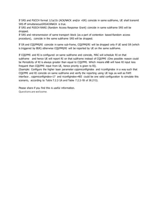 If SRS and PUCCH format 1/1a/1b (ACK/NACK and/or +SR) coincide in same subframe, UE shall transmit
SRS iff simultaneousSRSACKNACK is true.
If SRS and PUSCH RARG (Random Access Response Grant) coincide in same subframe SRS will be
dropped.
If SRS and retransmission of same transport block (as a part of contention based Random access
procedure), coincide in the same subframe SRS will be dropped.
If SR and CQI/PMI/RI coincide in same sub-frame, CQI/PMI/RI will be dropped only if UE send SR (which
is triggered by BSR) otherwise CQI/PMI/RI will be reported by UE on the same subframe.
If CQI/PMI and RI is configured on same subframe and coincide, MAC will schedule RI on that
subframe and hence UE will report RI on that subframe instead of CQI/PMI (One possible reason could
be Periodicity of RI is always greater than equal to CQI/PMI. Which means eNB will have RI input less
frequent than CQI/PMI input from UE, hence priority is given to RI).
(Example: Configure the higher layer parameter cqipmiconfigindex and riconfigindex in a way such that
CQI/PMI and RI coincide on same subframe and verify the reporting using UE logs as well as FAPI
interface . cqipmiconfigindex=17 and riconfigindex=483 could be one valid configuration to simulate this
scenario, according to Table 7.2.2-1A and Table 7.2.2-1B of 36.213).
Please share if you find this is useful information.
Questionsare welcome.
 