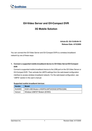 GV-Video Server and GV-Compact DVR

                                3G Mobile Solution



                                                               Article ID: GV-15-09-04-15
                                                                 Release Date: 4/15/2009



You can connect the GV-Video Server and GV-Compact DVR to a wireless broadband
network by one of these ways:



1. Connect a supported mobile broadband device to GV-Video Server/GV-Compact
   DVR
   Connect a supported mobile broadband device to the USB port on the GV-Video Server or
   GV-Compact DVR. Then activate the UMTS settings from the web-based configuration
   interface to access wireless broadband network. For the web-based configuration, see
   “UMTS” section in the user’s manual.


   Supported mobile broadband devices:
     Vendor       Model
     HUAWEI       E220 USB Modem (HSDPA/UMTS/EDGE/GPRS/GSM)
     Verizon      Wireless USB727 Modem (EVDO)




GeoVision Inc.                            1                        Revision Date: 4/17/2009
 