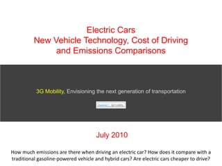 Electric CarsNew Vehicle Technology, Cost of Driving and Emissions Comparisons 3G Mobility, Envisioning the next generation of transportation July 2010 How much emissions are there when driving an electric car? How does it compare with a traditional gasoline-powered vehicle and hybrid cars? Are electric cars cheaper to drive?  