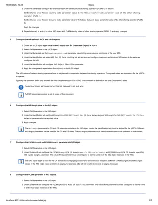 3. Under the General tab configure the shared area PLMN identity of one of sharing operators (PLMN 1) as follows:
Set the Shared area Mobile Country Code parameter value to the Mobile Country Code parameter value of the other sharing
operator (PLMN 2).
Set the Shared area Mobile Network Code parameter value to the Mobile Network Code parameter value of the other sharing operator (PLMN
2).
Apply the changes.
4. Repeat steps a), b), and c) for other IUO object with PLMN identity values of other sharing operator (PLMN 2) and apply changes.
5 Configure the NRI values in IUCS and IUPS objects.
1. Create the IUCS object: right-click on RNC object icon ► Create New Object ► IUCS
2. Select Edit Parameters in the IUCS object.
3. Under the General tab set theSignaling point code parameter value to the same value as point code of the peer MSS.
4. Under the Identification tab select NRI for CS Core routing list, add an item and configure maximum and minimum NRI values to the same as
configured for MSS.
5. Under the Identification tab configure IUO Object Identifier parameter.
6. Apply the changes and repeat steps from a) to e) for the IUPS object.
The NRI values of network sharing operators have to be planned in cooperation between the sharing operators. The agreed values are mandatory for the MOCN
to operate.
Typically the operators define only one NRI for each CN element (MSS or SGSN). The same NRI is defined on the both CN and RNC sides.
DO NOT ACTIVATE MOCN WITHOUT THESE PARAMETERS IN PLACE.
Full NRI planning procedure is out of scope of this document.
6 Configure the NRI length value in the IUO object.
1. Select Edit Parameters in the IUO object.
2. Under the Identification tab, set the NRILengthForCSCN (NRI length for CS Core Networks) and NRILengthForPSCN (NRI length for PS Core
Network) parameters to the required value.
3. Apply changes.
The NRILength parameters for CS and PS networks available in the IUO object (under the Identification tab) must be defined for the MOCN. Different
NRILength parameters can be used for the CS and PS sides. The NRILength parameter must have the same value for all operators in one domain.
7 Configure the CSCNDRXLength and PSCNDRXLength parameters in IUO object.
1. Select Edit Parameters in the IUO object.
2. Under SystemInfo tab configure the CSCNDRXLength (CN CS domain specific DRX cycle length) and PSCNDRXLength (CN CS domain specific
DRX cycle length) parameter. The value of the parameter must be configured to be the same in all the IUO object instances in the RNC.
The DRX cycle length is used for the CN domain to count paging occasions for discontinuous reception. Different CSCNDRXLength/PSCNDRXLength
values in the RNC might cause problems in paging, for example, UEs will not be able to receive all paging messages.
8 Configure the PS_NMO parameter in IUO objects.
1. Select Edit Parameters in the IUO object.
2. Under SystemInfo tab configure the PS_NMO (Network Mode of Operation) parameter. The value of the parameter must be configured to be the same
in all the IUO object instances in the RNC.
18/05/2025, 10:24 Steps
localhost:4201/informationbrowser/index.jsp 2/3
 