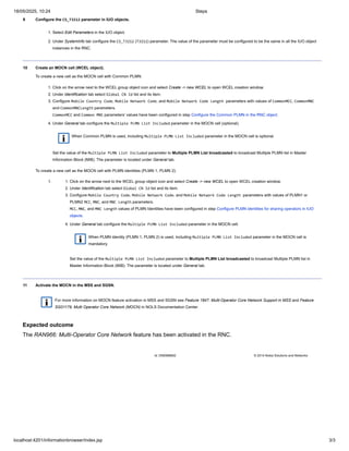 9 Configure the CS_T3212 parameter in IUO objects.
1. Select Edit Parameters in the IUO object.
2. Under SystemInfo tab configure the CS_T3212 (T3212) parameter. The value of the parameter must be configured to be the same in all the IUO object
instances in the RNC.
10 Create an MOCN cell (WCEL object).
To create a new cell as the MOCN cell with Common PLMN:
1. Click on the arrow next to the WCEL group object icon and select Create -> new WCEL to open WCEL creation window.
2. Under Identification tab select Global CN Id list and its item.
3. Configure Mobile Country Code, Mobile Network Code, and Mobile Network Code Length parameters with values of CommonMCC, CommonMNC
and CommonMNCLength parameters.
CommonMCC and Common MNC parameters’ values have been configured in step Configure the Common PLMN in the RNC object.
4. Under General tab configure the Multiple PLMN List Included parameter in the MOCN cell (optional).
When Common PLMN is used, including Multiple PLMN List Included parameter in the MOCN cell is optional.
Set the value of the Multiple PLMN List Included parameter to Multiple PLMN List broadcasted to broadcast Multiple PLMN list in Master
Information Block (MIB). The parameter is located under General tab.
To create a new cell as the MOCN cell with PLMN identities (PLMN 1, PLMN 2):
1. 1. Click on the arrow next to the WCEL group object icon and select Create -> new WCEL to open WCEL creation window.
2. Under Identification tab select Global CN Id list and its item.
3. Configure Mobile Country Code, Mobile Network Code, and Mobile Network Code Length parameters with values of PLMN1 or
PLMN2 MCC, MNC, and MNC Length parameters.
MCC, MNC, and MNC Length values of PLMN Identities have been configured in step Configure PLMN identities for sharing operators in IUO
objects.
4. Under General tab configure the Multiple PLMN List Included parameter in the MOCN cell.
When PLMN identity (PLMN 1, PLMN 2) is used, including Multiple PLMN List Included parameter in the MOCN cell is
mandatory.
Set the value of the Multiple PLMN List Included parameter to Multiple PLMN List broadcasted to broadcast Multiple PLMN list in
Master Information Block (MIB). The parameter is located under General tab.
11 Activate the MOCN in the MSS and SGSN.
For more information on MOCN feature activation in MSS and SGSN see Feature 1847: Multi-Operator Core Network Support in MSS and Feature
SG01179: Multi Operator Core Network (MOCN) in NOLS Documentation Center.
Expected outcome
The RAN966: Multi-Operator Core Network feature has been activated in the RNC.
Id: DN0988662 © 2014 Nokia Solutions and Networks
18/05/2025, 10:24 Steps
localhost:4201/informationbrowser/index.jsp 3/3
 