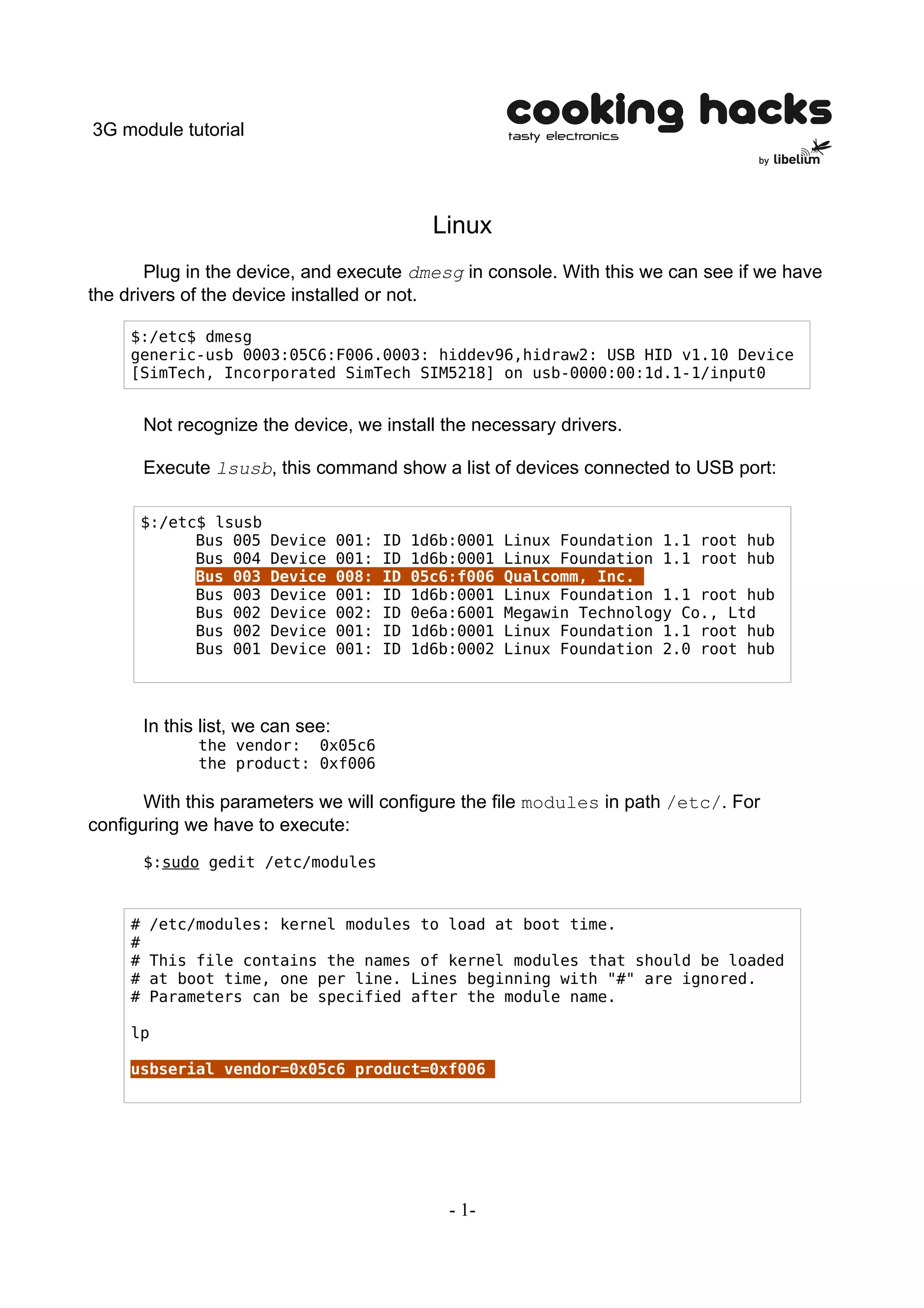 3G module tutorial




                                                   Linux
       Plug in the device, and execute dmesg in console. With this we can see if we have
the drivers of the device installed or not.

     $:/etc$ dmesg
     generic-usb 0003:05C6:F006.0003: hiddev96,hidraw2: USB HID v1.10 Device
     [SimTech, Incorporated SimTech SIM5218] on usb-0000:00:1d.1-1/input0


         Not recognize the device, we install the necessary drivers.

         Execute lsusb, this command show a list of devices connected to USB port:

         $:/etc$ lsusb
               Bus 005   Device      001:   ID   1d6b:0001   Linux Foundation 1.1 root hub
               Bus 004   Device      001:   ID   1d6b:0001   Linux Foundation 1.1 root hub
               Bus 003   Device      008:   ID   05c6:f006   Qualcomm, Inc.
               Bus 003   Device      001:   ID   1d6b:0001   Linux Foundation 1.1 root hub
               Bus 002   Device      002:   ID   0e6a:6001   Megawin Technology Co., Ltd
               Bus 002   Device      001:   ID   1d6b:0001   Linux Foundation 1.1 root hub
               Bus 001   Device      001:   ID   1d6b:0002   Linux Foundation 2.0 root hub




         In this list, we can see:
                the vendor: 0x05c6
                the product: 0xf006

       With this parameters we will configure the file modules in path /etc/. For
configuring we have to execute:
         $:sudo gedit /etc/modules



     #   /etc/modules: kernel modules to load at boot time.
     #
     #   This file contains the names of kernel modules that should be loaded
     #   at boot time, one per line. Lines beginning with "#" are ignored.
     #   Parameters can be specified after the module name.

     lp

     usbserial vendor=0x05c6 product=0xf006




                                                     - 1-
 