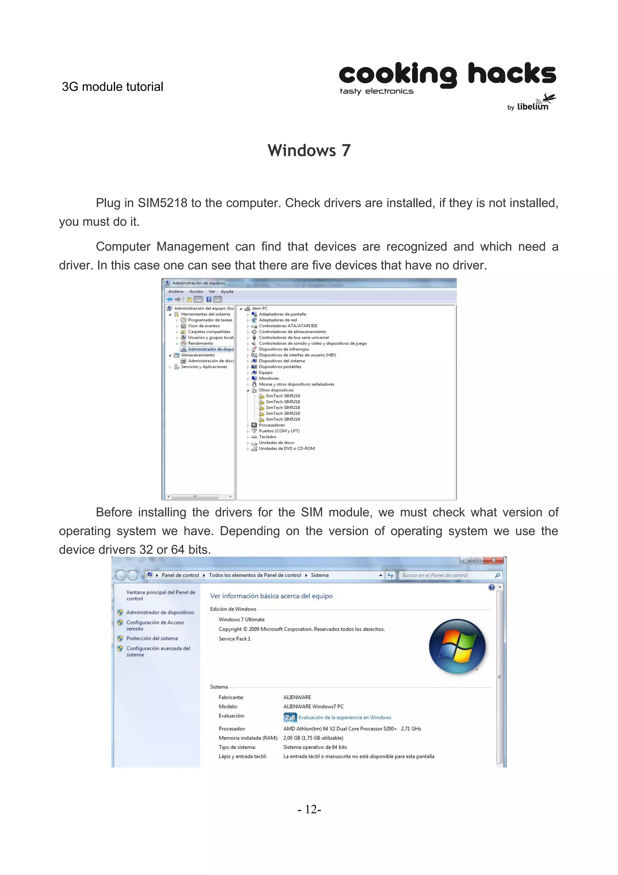 3G module tutorial




                                      Windows 7


     Plug in SIM5218 to the computer. Check drivers are installed, if they is not installed,
you must do it.

        Computer Management can find that devices are recognized and which need a
driver. In this case one can see that there are five devices that have no driver.




       Before installing the drivers for the SIM module, we must check what version of
operating system we have. Depending on the version of operating system we use the
device drivers 32 or 64 bits.




                                           - 12-
 