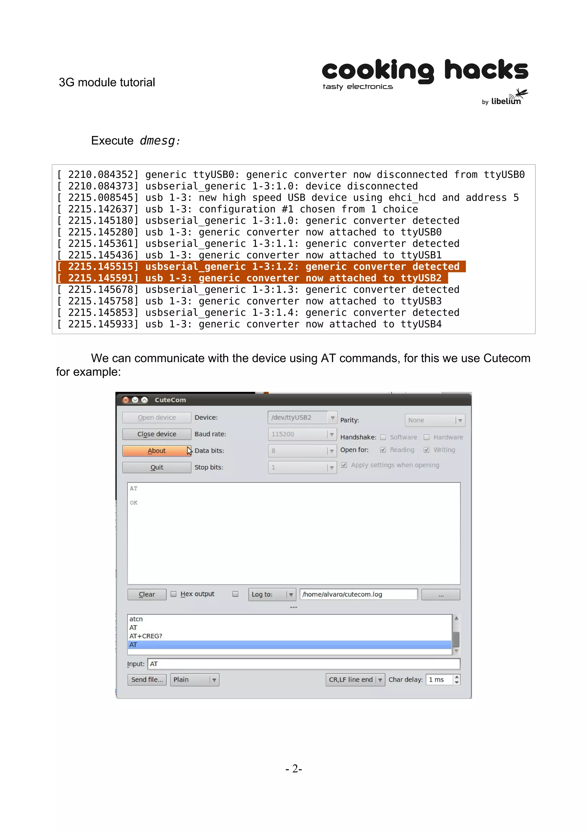 3G module tutorial



       Execute dmesg:

[   2210.084352]   generic ttyUSB0: generic converter now disconnected from ttyUSB0
[   2210.084373]   usbserial_generic 1-3:1.0: device disconnected
[   2215.008545]   usb 1-3: new high speed USB device using ehci_hcd and address 5
[   2215.142637]   usb 1-3: configuration #1 chosen from 1 choice
[   2215.145180]   usbserial_generic 1-3:1.0: generic converter detected
[   2215.145280]   usb 1-3: generic converter now attached to ttyUSB0
[   2215.145361]   usbserial_generic 1-3:1.1: generic converter detected
[   2215.145436]   usb 1-3: generic converter now attached to ttyUSB1
[   2215.145515]   usbserial_generic 1-3:1.2: generic converter detected
[   2215.145591]   usb 1-3: generic converter now attached to ttyUSB2
[   2215.145678]   usbserial_generic 1-3:1.3: generic converter detected
[   2215.145758]   usb 1-3: generic converter now attached to ttyUSB3
[   2215.145853]   usbserial_generic 1-3:1.4: generic converter detected
[   2215.145933]   usb 1-3: generic converter now attached to ttyUSB4


       We can communicate with the device using AT commands, for this we use Cutecom
for example:




                                          - 2-
 