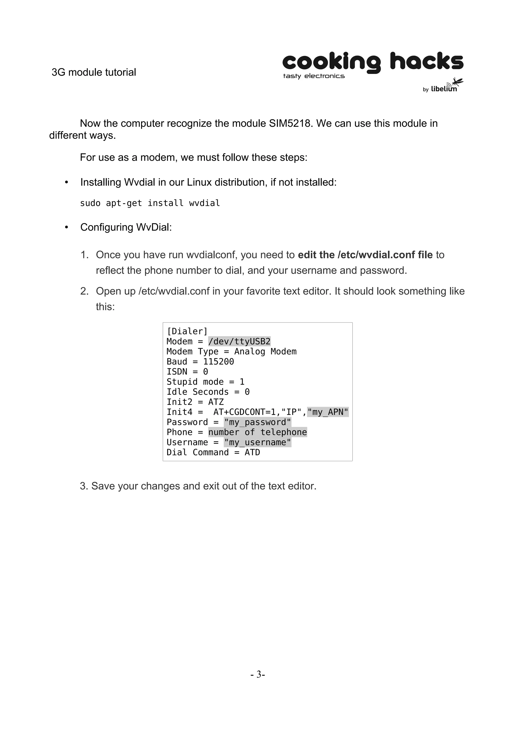 3G module tutorial



       Now the computer recognize the module SIM5218. We can use this module in
different ways.

       For use as a modem, we must follow these steps:

   •   Installing Wvdial in our Linux distribution, if not installed:
       sudo apt-get install wvdial

   •   Configuring WvDial:

       1. Once you have run wvdialconf, you need to edit the /etc/wvdial.conf file to
          reflect the phone number to dial, and your username and password.
       2. Open up /etc/wvdial.conf in your favorite text editor. It should look something like
          this:

                           [Dialer]
                           Modem = /dev/ttyUSB2
                           Modem Type = Analog Modem
                           Baud = 115200
                           ISDN = 0
                           Stupid mode = 1
                           Idle Seconds = 0
                           Init2 = ATZ
                           Init4 = AT+CGDCONT=1,"IP","my_APN"
                           Password = "my_password"
                           Phone = number of telephone
                           Username = "my_username"
                           Dial Command = ATD


       3. Save your changes and exit out of the text editor.




                                                - 3-
 