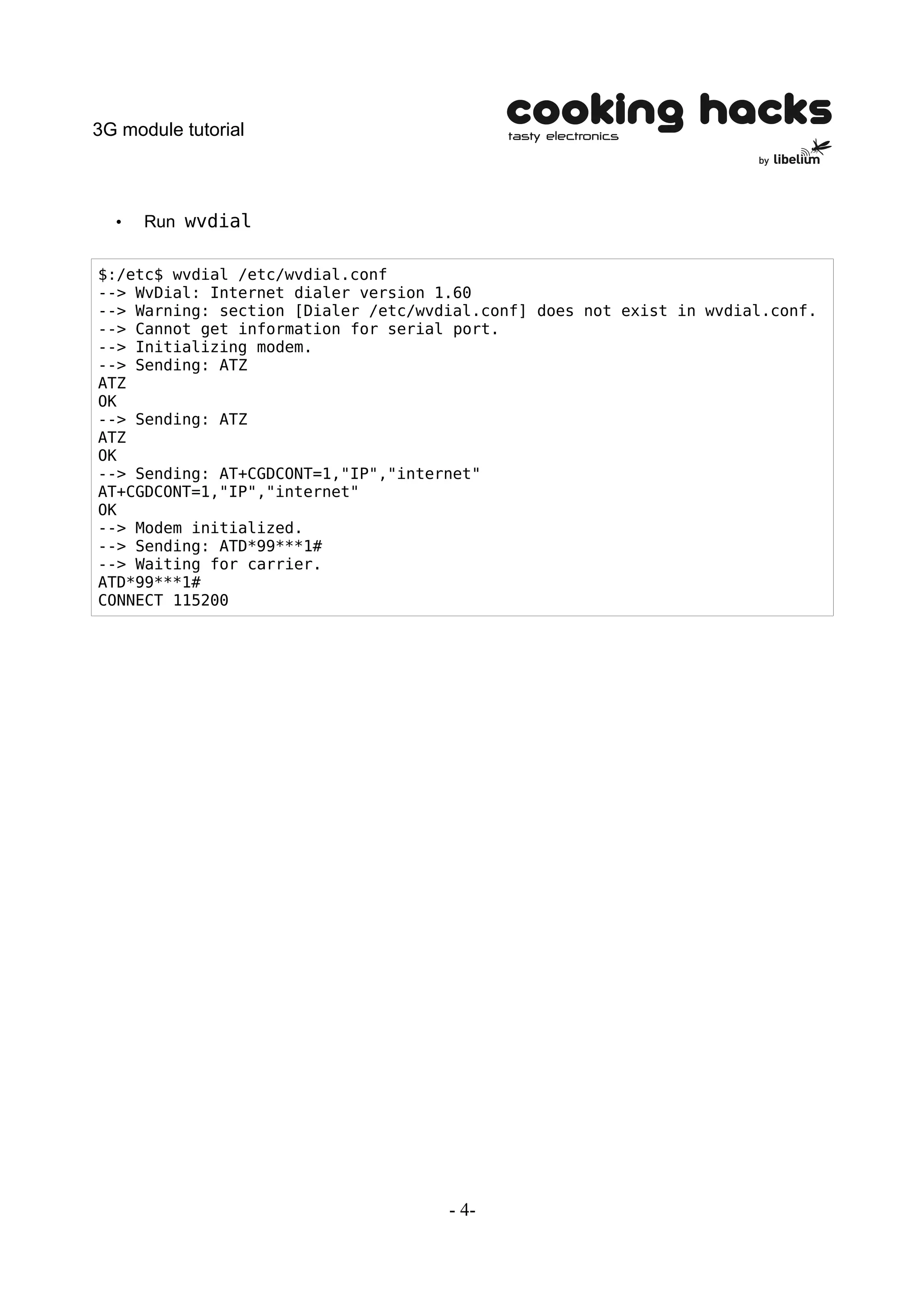 3G module tutorial



  •   Run wvdial


$:/etc$ wvdial /etc/wvdial.conf
--> WvDial: Internet dialer version 1.60
--> Warning: section [Dialer /etc/wvdial.conf] does not exist in wvdial.conf.
--> Cannot get information for serial port.
--> Initializing modem.
--> Sending: ATZ
ATZ
OK
--> Sending: ATZ
ATZ
OK
--> Sending: AT+CGDCONT=1,"IP","internet"
AT+CGDCONT=1,"IP","internet"
OK
--> Modem initialized.
--> Sending: ATD*99***1#
--> Waiting for carrier.
ATD*99***1#
CONNECT 115200




                                     - 4-
 
