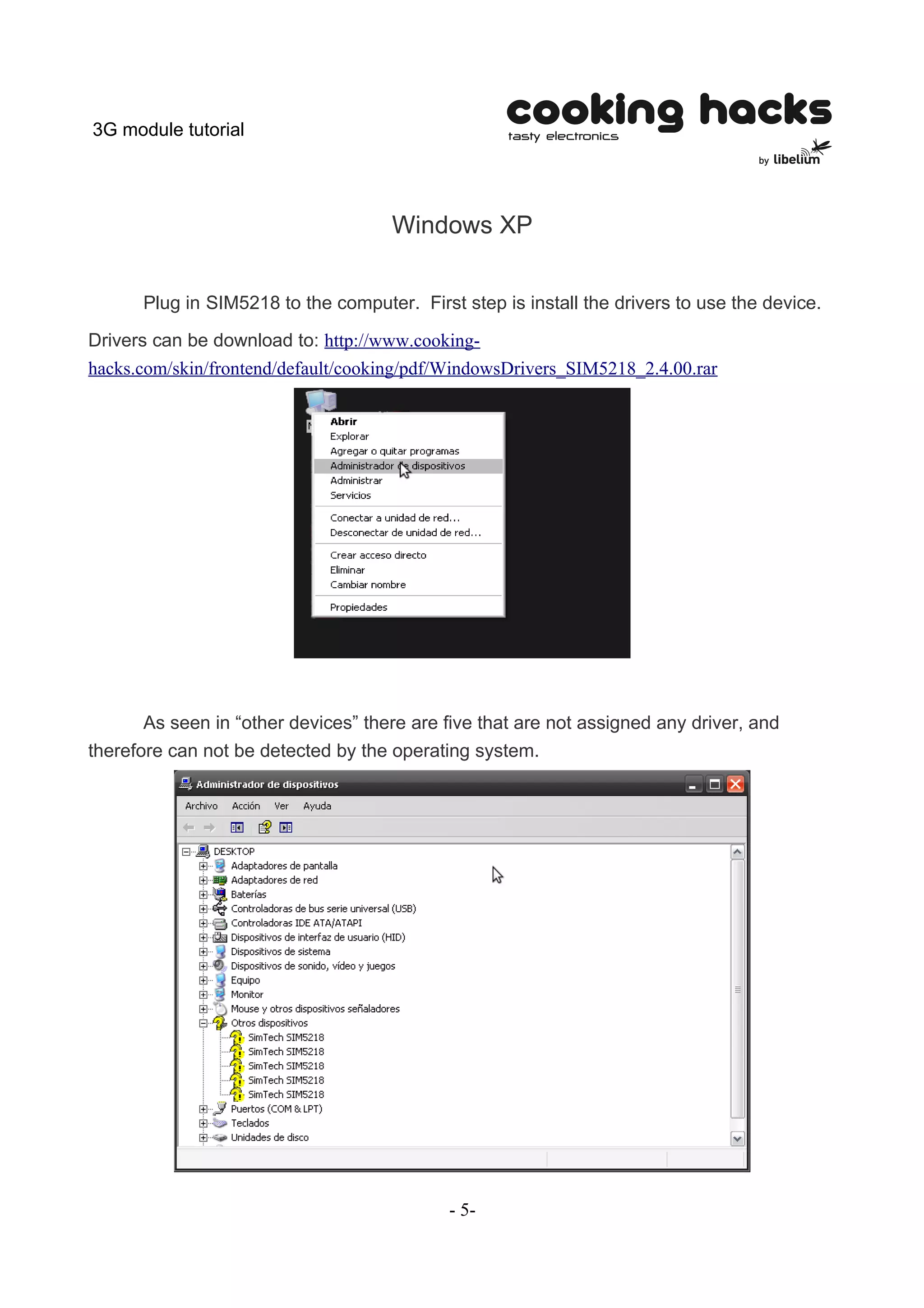 3G module tutorial




                                     Windows XP


      Plug in SIM5218 to the computer. First step is install the drivers to use the device.

Drivers can be download to: http://www.cooking-
hacks.com/skin/frontend/default/cooking/pdf/WindowsDrivers_SIM5218_2.4.00.rar




       As seen in “other devices” there are five that are not assigned any driver, and
therefore can not be detected by the operating system.




                                            - 5-
 