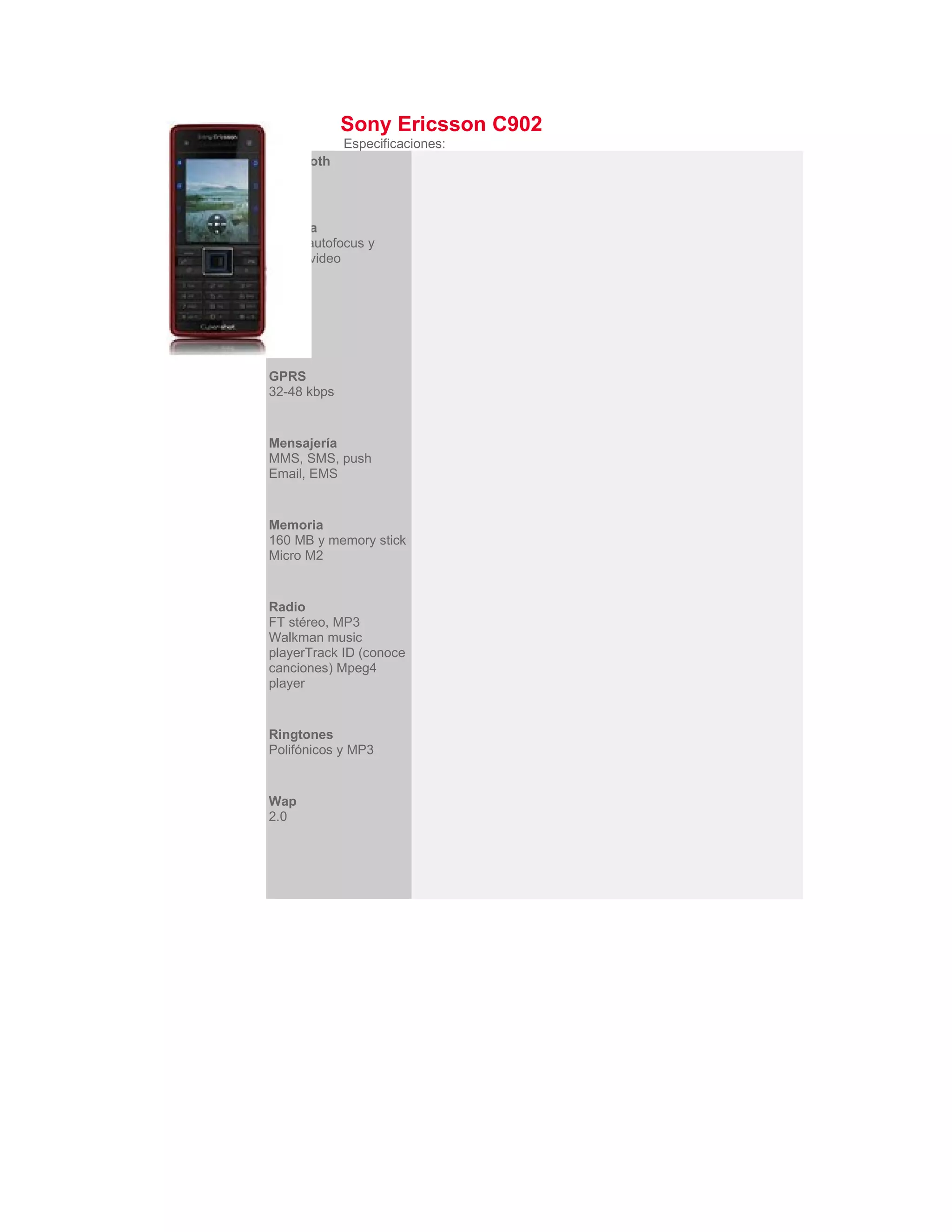 Sony Ericsson C902
             Especificaciones:
Bluetooth
2.0


Cámara
5 MP, autofocus y
stéreo video


EDGE
Si


GPRS
32-48 kbps


Mensajería
MMS, SMS, push
Email, EMS


Memoria
160 MB y memory stick
Micro M2


Radio
FT stéreo, MP3
Walkman music
playerTrack ID (conoce
canciones) Mpeg4
player


Ringtones
Polifónicos y MP3


Wap
2.0
 