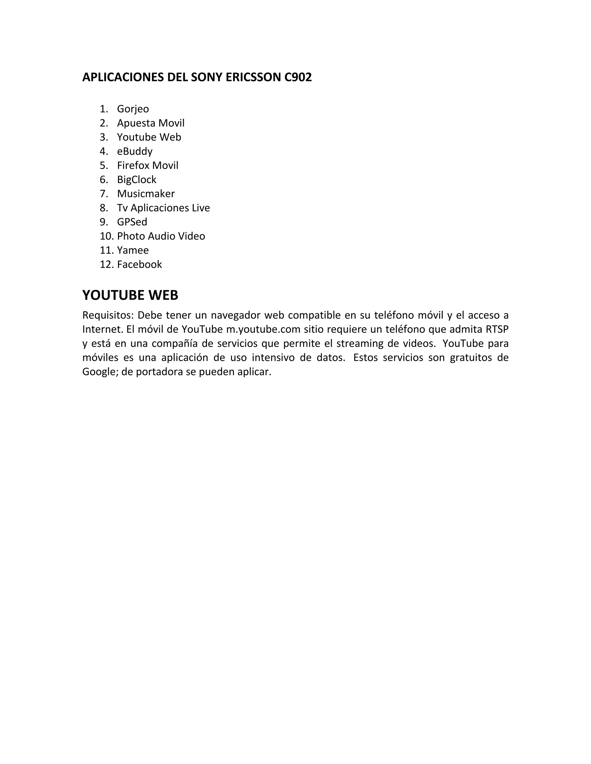 APLICACIONES DEL SONY ERICSSON C902

   1. Gorjeo
   2. Apuesta Movil
   3. Youtube Web
   4. eBuddy
   5. Firefox Movil
   6. BigClock
   7. Musicmaker
   8. Tv Aplicaciones Live
   9. GPSed
   10. Photo Audio Video
   11. Yamee
   12. Facebook

YOUTUBE WEB
Requisitos: Debe tener un navegador web compatible en su teléfono móvil y el acceso a
Internet. El móvil de YouTube m.youtube.com sitio requiere un teléfono que admita RTSP
y está en una compañía de servicios que permite el streaming de videos. YouTube para
móviles es una aplicación de uso intensivo de datos. Estos servicios son gratuitos de
Google; de portadora se pueden aplicar.
 