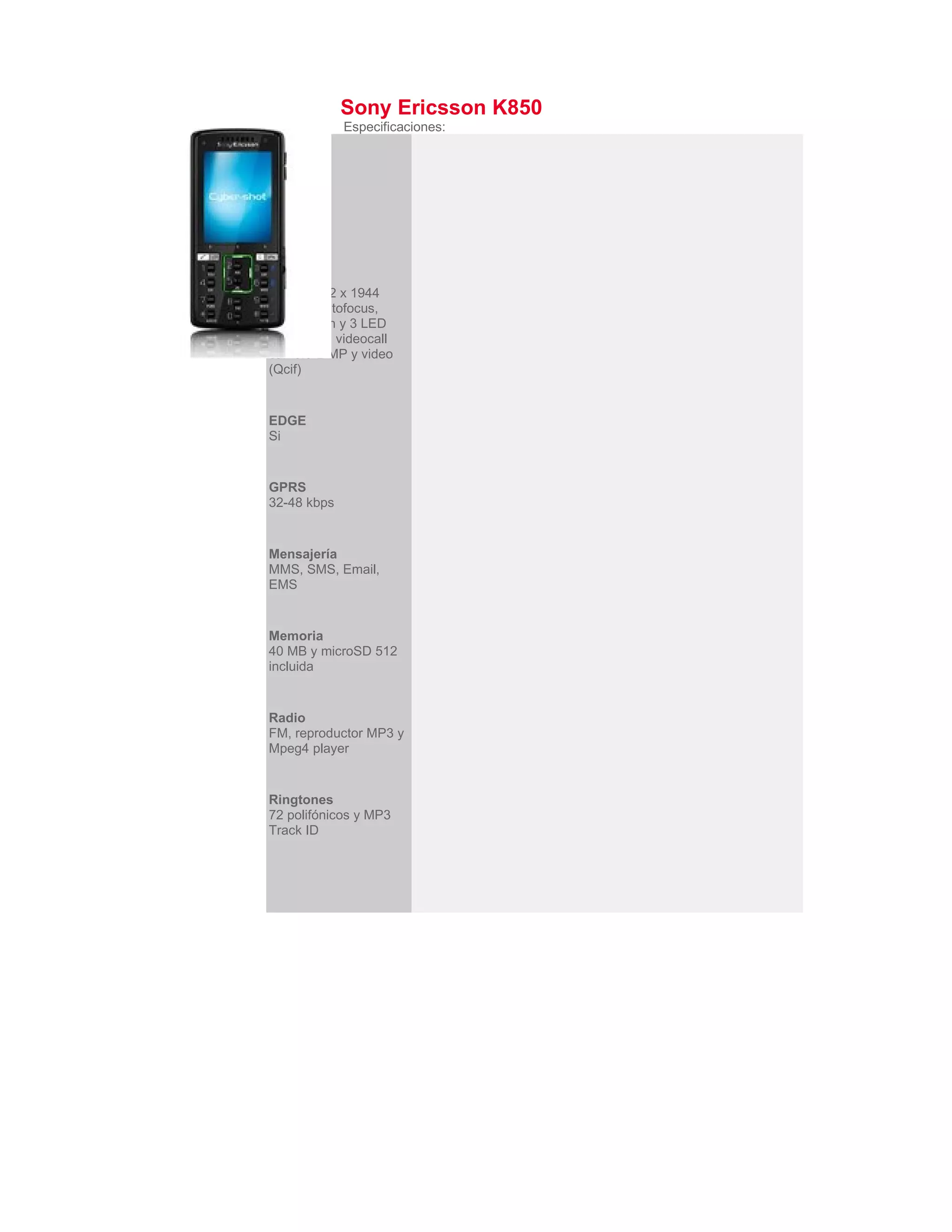 Sony Ericsson K850
             Especificaciones:
Bluetooth
2.0


3G
Si


Cámara
5 MP, 2592 x 1944
pixeles, autofocus,
video, flash y 3 LED
video ligth, videocall
camera 2 MP y video
(Qcif)


EDGE
Si


GPRS
32-48 kbps


Mensajería
MMS, SMS, Email,
EMS


Memoria
40 MB y microSD 512
incluida


Radio
FM, reproductor MP3 y
Mpeg4 player


Ringtones
72 polifónicos y MP3
Track ID
 